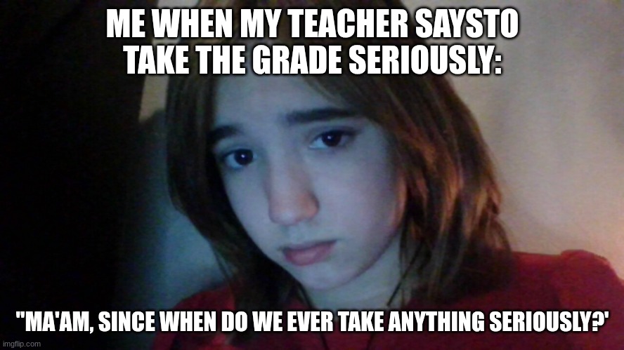 my face is now a meme | ME WHEN MY TEACHER SAYSTO TAKE THE GRADE SERIOUSLY:; "MA'AM, SINCE WHEN DO WE EVER TAKE ANYTHING SERIOUSLY?' | image tagged in my face is now a meme | made w/ Imgflip meme maker