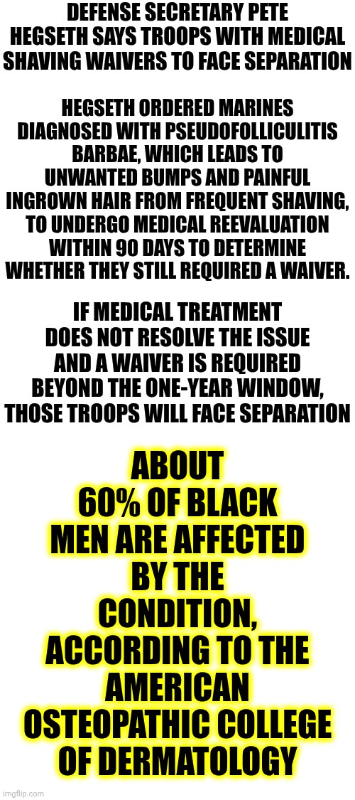 Sick Of Maga Terrorist White Supremacy, Racism, Sexism And Their Alternative Reality Where They PRETEND They're Not The Problem | DEFENSE SECRETARY PETE HEGSETH SAYS TROOPS WITH MEDICAL SHAVING WAIVERS TO FACE SEPARATION; HEGSETH ORDERED MARINES DIAGNOSED WITH PSEUDOFOLLICULITIS BARBAE, WHICH LEADS TO UNWANTED BUMPS AND PAINFUL INGROWN HAIR FROM FREQUENT SHAVING, TO UNDERGO MEDICAL REEVALUATION WITHIN 90 DAYS TO DETERMINE WHETHER THEY STILL REQUIRED A WAIVER. ABOUT 60% OF BLACK MEN ARE AFFECTED BY THE CONDITION, ACCORDING TO THE AMERICAN OSTEOPATHIC COLLEGE OF DERMATOLOGY; IF MEDICAL TREATMENT DOES NOT RESOLVE THE ISSUE AND A WAIVER IS REQUIRED BEYOND THE ONE-YEAR WINDOW, THOSE TROOPS WILL FACE SEPARATION | image tagged in memes,maga,nazis,racists,white supremacists,sexist | made w/ Imgflip meme maker