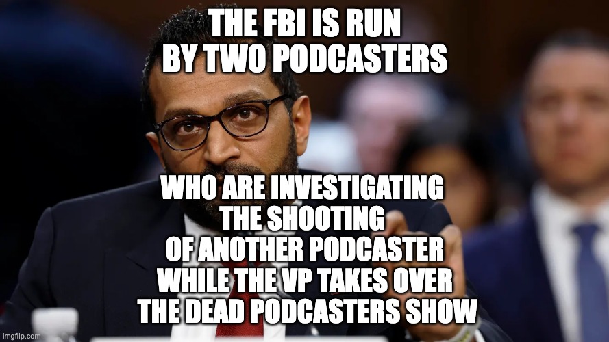 Kingdom of Trump | THE FBI IS RUN BY TWO PODCASTERS; WHO ARE INVESTIGATING 
THE SHOOTING 
OF ANOTHER PODCASTER
WHILE THE VP TAKES OVER
 THE DEAD PODCASTERS SHOW | image tagged in kash patel | made w/ Imgflip meme maker