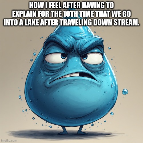 school related | HOW I FEEL AFTER HAVING TO EXPLAIN FOR THE 10TH TIME THAT WE GO INTO A LAKE AFTER TRAVELING DOWN STREAM. | image tagged in water | made w/ Imgflip meme maker