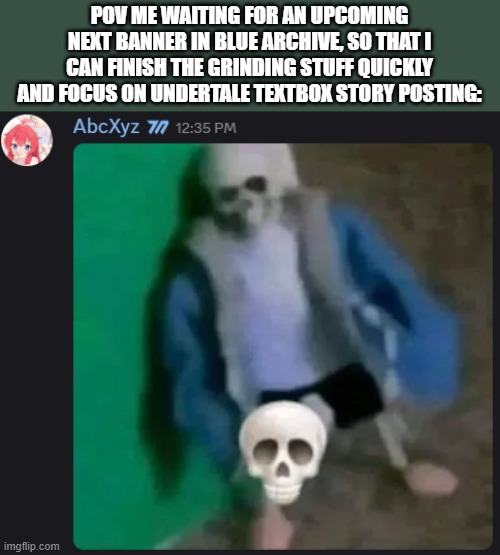 AAAAAAAAAAAAAAAAAAAAAAAAAAAAAAAAAAAAAAAAAAAAAAAAAAAAAAAAAAAAAAAAAAAAAAAAAAAA | POV ME WAITING FOR AN UPCOMING NEXT BANNER IN BLUE ARCHIVE, SO THAT I CAN FINISH THE GRINDING STUFF QUICKLY AND FOCUS ON UNDERTALE TEXTBOX STORY POSTING: | image tagged in sans skull,blue archive,ultimateverse,they're coming,r u n | made w/ Imgflip meme maker
