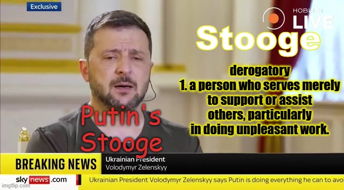 Zelensky is Putin's stooge | derogatory
1. a person who serves merely to support or assist others, particularly in doing unpleasant work. Stooge; Putin's Stooge | image tagged in zelensky,putin,stooge | made w/ Imgflip meme maker