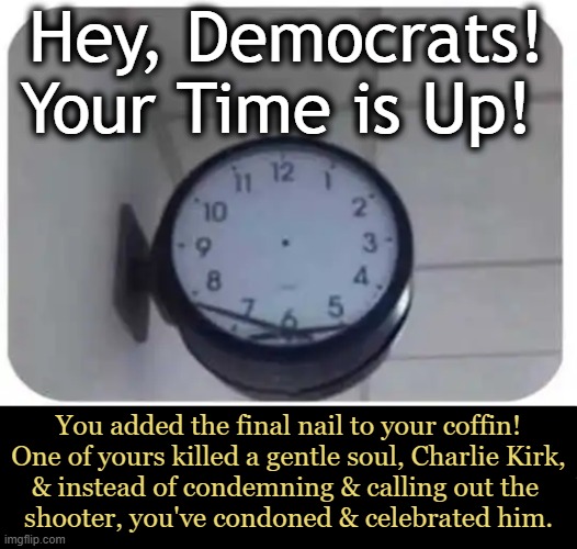 Broken & They Don't Want to Fix It | Hey, Democrats!
Your Time is Up! You added the final nail to your coffin!
One of yours killed a gentle soul, Charlie Kirk,
& instead of condemning & calling out the 
shooter, you've condoned & celebrated him. | image tagged in charlie kirk,assassination,good vs evil,right vs wrong,democrats,celebration | made w/ Imgflip meme maker