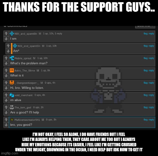 I'm sorry I'm worrying you guys | THANKS FOR THE SUPPORT GUYS.. I'M NOT OKAY, I FEEL SO ALONE, I DO HAVE FRIENDS BUT I FEEL LIKE I'M ALWAYS HELPING THEM, THEY CARE ABOUT ME TOO BUT I ALWAYS HIDE MY EMOTIONS BECAUSE ITS EASIER, I FEEL LIKE I'M GETTING CRUSHED UNDER THE WEIGHT, DROWNING IN THE OCEAN, I NEED HELP BUT IDK HOW TO GET IT | made w/ Imgflip meme maker
