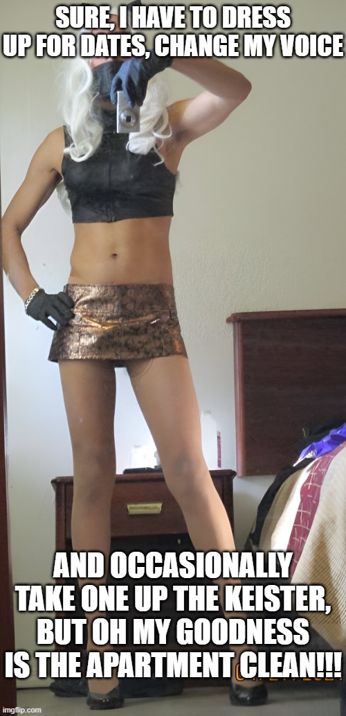nsfw sissy crossdresser milf | SURE, I HAVE TO DRESS UP FOR DATES, CHANGE MY VOICE AND OCCASIONALLY TAKE ONE UP THE KEISTER, BUT OH MY GOODNESS IS THE APARTMENT CLEAN!!! | image tagged in nsfw sissy crossdresser milf | made w/ Imgflip meme maker