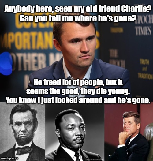 Young people-search up "Dion" and "Abraham Martin" to get it. | Anybody here, seen my old friend Charlie?
Can you tell me where he's gone? He freed lot of people, but it seems the good, they die young.
You know I just looked around and he's gone. | image tagged in abraham lincoln,assassination,martin luther king jr,john f kennedy | made w/ Imgflip meme maker
