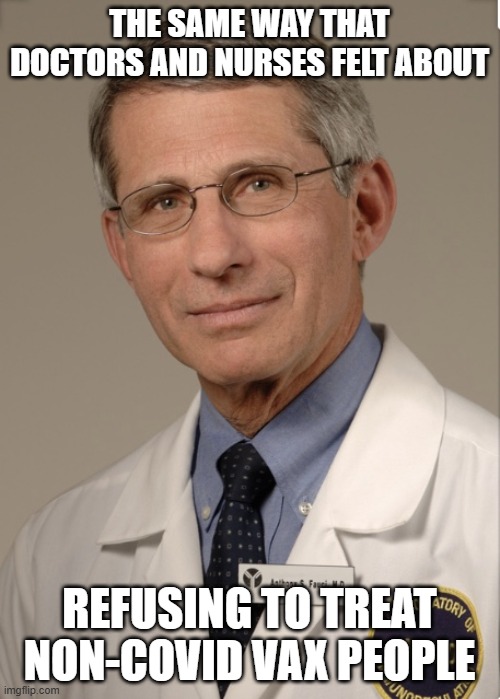 Dr Fauci | THE SAME WAY THAT DOCTORS AND NURSES FELT ABOUT REFUSING TO TREAT NON-COVID VAX PEOPLE | image tagged in dr fauci | made w/ Imgflip meme maker