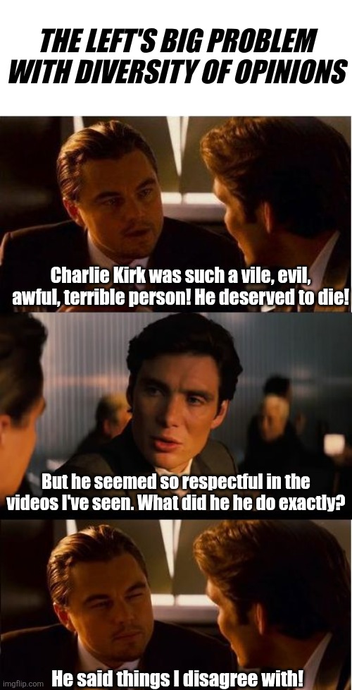 If Charlie can die for saying things you disagree with, that means you are fair game if I disagree with you!  Is that desirable? | THE LEFT'S BIG PROBLEM WITH DIVERSITY OF OPINIONS; Charlie Kirk was such a vile, evil, awful, terrible person! He deserved to die! But he seemed so respectful in the videos I've seen. What did he he do exactly? He said things I disagree with! | image tagged in liberal hypocrisy,murder,violence is never the answer,liberal logic,democratic party,bad ideas | made w/ Imgflip meme maker