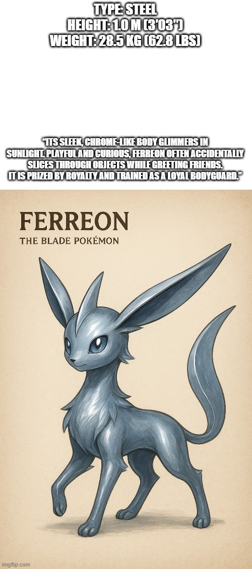 new fakemon | TYPE: STEEL
HEIGHT: 1.0 M (3′03″)
WEIGHT: 28.5 KG (62.8 LBS); “ITS SLEEK, CHROME-LIKE BODY GLIMMERS IN SUNLIGHT. PLAYFUL AND CURIOUS, FERREON OFTEN ACCIDENTALLY SLICES THROUGH OBJECTS WHILE GREETING FRIENDS. IT IS PRIZED BY ROYALTY AND TRAINED AS A LOYAL BODYGUARD.” | image tagged in pokemon,fakemon | made w/ Imgflip meme maker