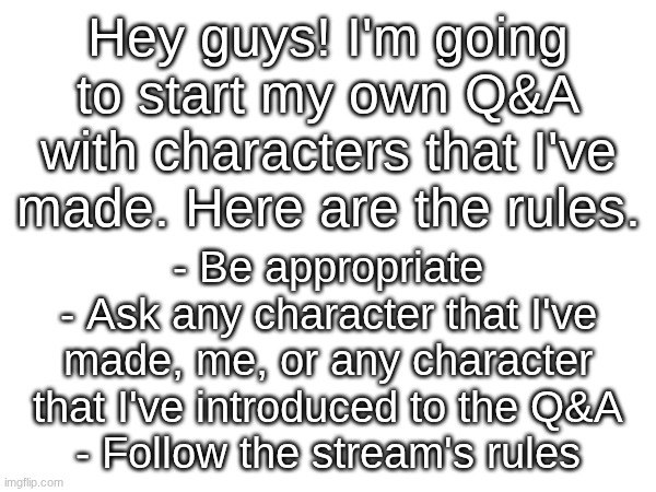 If you don't know any of my characters, feel free to view what I've posted and try to find one | Hey guys! I'm going to start my own Q&A with characters that I've made. Here are the rules. - Be appropriate
- Ask any character that I've made, me, or any character that I've introduced to the Q&A
- Follow the stream's rules | made w/ Imgflip meme maker