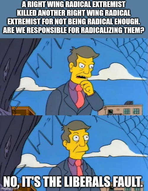 Simpsons Principle | A RIGHT WING RADICAL EXTREMIST KILLED ANOTHER RIGHT WING RADICAL EXTREMIST FOR NOT BEING RADICAL ENOUGH. ARE WE RESPONSIBLE FOR RADICALIZING THEM? NO, IT'S THE LIBERALS FAULT. | image tagged in simpsons principle | made w/ Imgflip meme maker