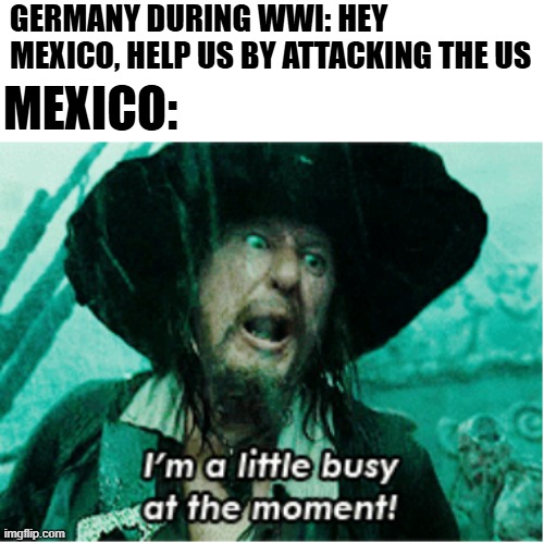It's a Revolucion | GERMANY DURING WWI: HEY MEXICO, HELP US BY ATTACKING THE US; MEXICO: | image tagged in i'm a little busy at the moment | made w/ Imgflip meme maker