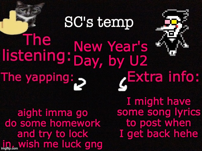SC's temp <3 | New Year's Day, by U2; I might have some song lyrics to post when I get back hehe; aight imma go do some homework and try to lock in, wish me luck gng | image tagged in sc's temp 3 | made w/ Imgflip meme maker