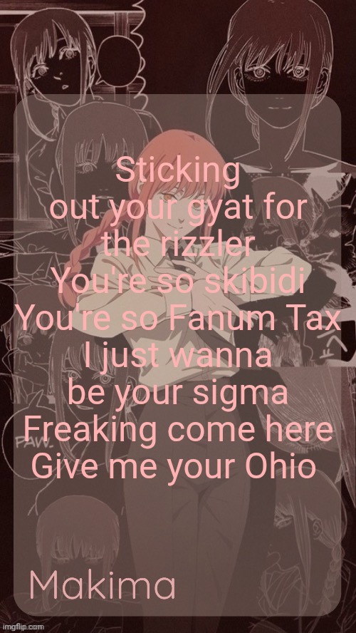 Millie's Makima announcement template (thanks @.Misa.) | Sticking out your gyat for the rizzler
You're so skibidi
You're so Fanum Tax
I just wanna be your sigma
Freaking come here
Give me your Ohio | image tagged in millie's makima announcement template thanks misa | made w/ Imgflip meme maker