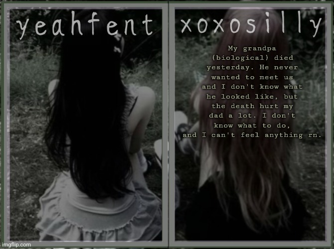 Sorry to be sad I just feel like a bad person because idrc | My grandpa (biological) died yesterday. He never wanted to meet us and I don't know what he looked like, but the death hurt my dad a lot. I don't know what to do, and I can't feel anything rn. | image tagged in yeahfent n xoxosilly temp | made w/ Imgflip meme maker