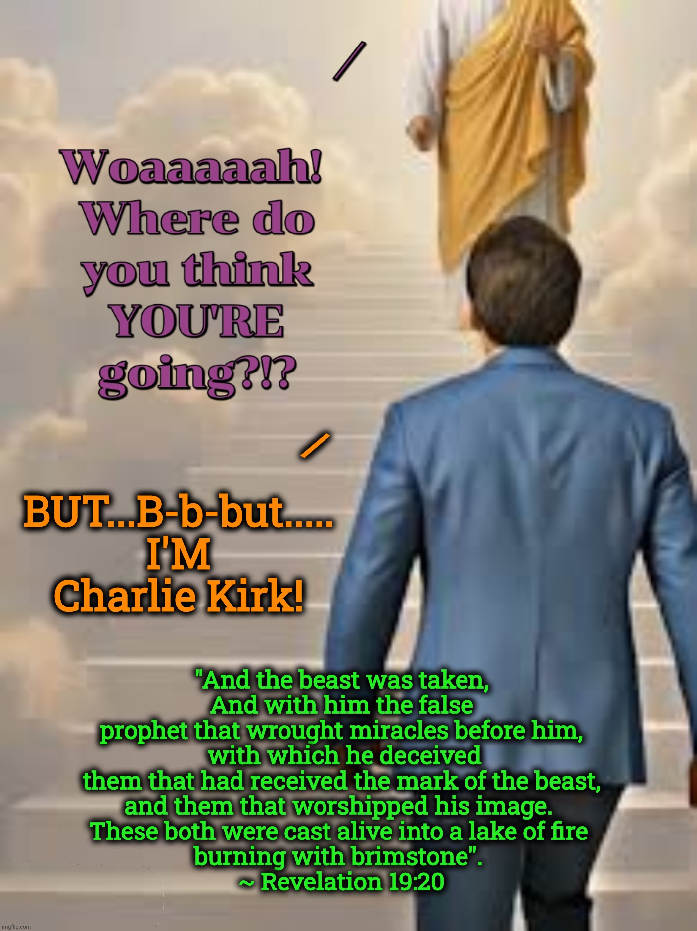 FCK | BUT...B-b-but..... 
I'M Charlie Kirk! /; "And the beast was taken, 
And with him the false prophet that wrought miracles before him,
 with which he deceived them that had received the mark of the beast,
and them that worshipped his image. 
These both were cast alive into a lake of fire 
burning with brimstone". 
~ Revelation 19:20 | image tagged in jefthehobo,fck ck,maga must go,ck was slime,fck maga,maga equals traitor | made w/ Imgflip meme maker