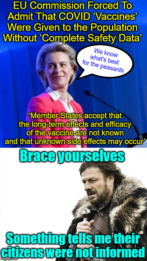 More Covid truth surfaces | EU Commission Forced To Admit That COVID ‘Vaccines’ Were Given to the Population Without ‘Complete Safety Data’; We know what's best for the peasants; ‘Member States accept that the long-term effects and efficacy of the vaccine are not known and that unknown side effects may occur’; Brace yourselves; Something tells me their citizens were not informed | image tagged in memes,brace yourselves x is coming,more covid truth surfaces | made w/ Imgflip meme maker