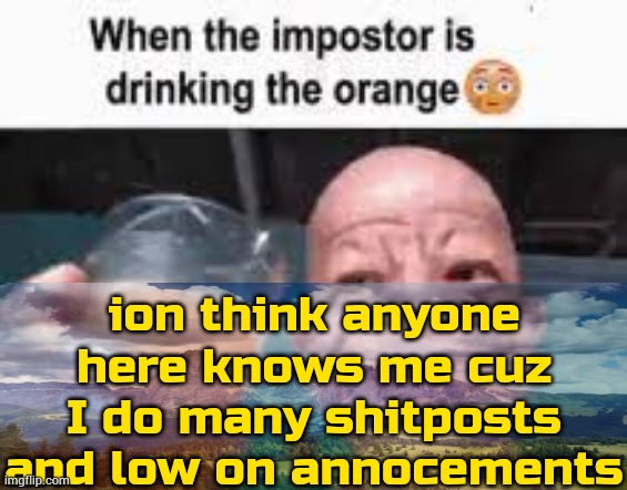 ignore saddam hussein | ion think anyone here knows me cuz I do many shitposts and low on annocements | image tagged in when the impostor is drinking the orange | made w/ Imgflip meme maker