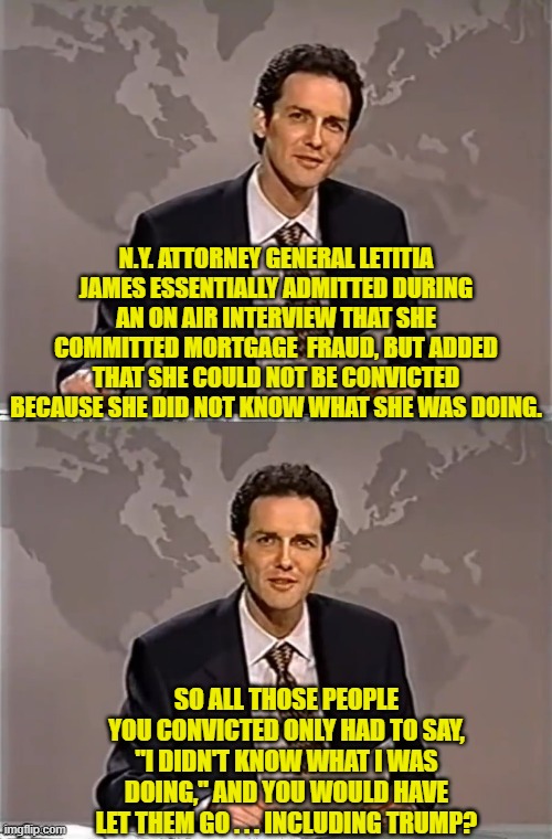 See?  Nothing is EVER wrong when a leftist official does it.  Apparently it's the law. | N.Y. ATTORNEY GENERAL LETITIA JAMES ESSENTIALLY ADMITTED DURING AN ON AIR INTERVIEW THAT SHE COMMITTED MORTGAGE  FRAUD, BUT ADDED THAT SHE COULD NOT BE CONVICTED BECAUSE SHE DID NOT KNOW WHAT SHE WAS DOING. SO ALL THOSE PEOPLE YOU CONVICTED ONLY HAD TO SAY, "I DIDN'T KNOW WHAT I WAS DOING," AND YOU WOULD HAVE LET THEM GO . . . INCLUDING TRUMP? | image tagged in weekend update with norm | made w/ Imgflip meme maker