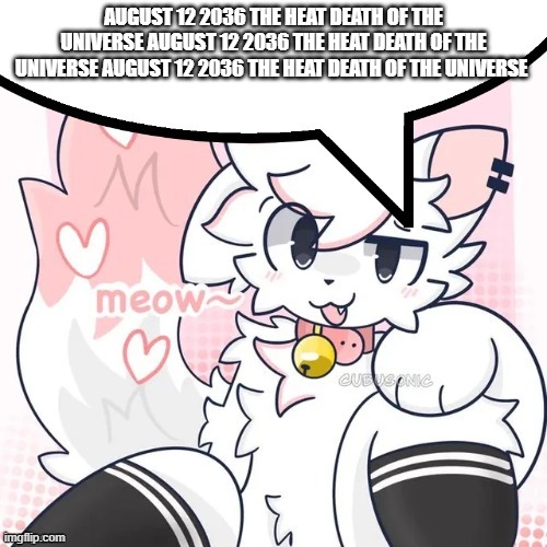 femboy boykisser speech bubble | AUGUST 12 2036 THE HEAT DEATH OF THE UNIVERSE AUGUST 12 2036 THE HEAT DEATH OF THE UNIVERSE AUGUST 12 2036 THE HEAT DEATH OF THE UNIVERSE | image tagged in femboy boykisser speech bubble | made w/ Imgflip meme maker