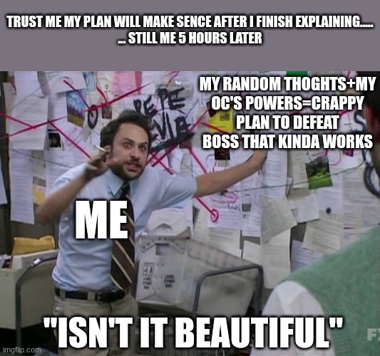 this my mind when I play chess | TRUST ME MY PLAN WILL MAKE SENCE AFTER I FINISH EXPLAINING.....

... STILL ME 5 HOURS LATER; MY RANDOM THOGHTS+MY OC'S POWERS=CRAPPY PLAN TO DEFEAT BOSS THAT KINDA WORKS; ME; "ISN'T IT BEAUTIFUL" | image tagged in crazy plan | made w/ Imgflip meme maker