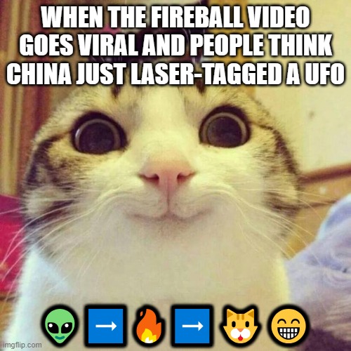WHEN THE FIREBALL VIDEO GOES VIRAL AND PEOPLE THINK CHINA JUST LASER-TAGGED A UFO | WHEN THE FIREBALL VIDEO GOES VIRAL AND PEOPLE THINK CHINA JUST LASER-TAGGED A UFO; 👽➡️🔥➡️🐱😁 | image tagged in memes,smiling cat,video,china,ufos,fireball | made w/ Imgflip meme maker