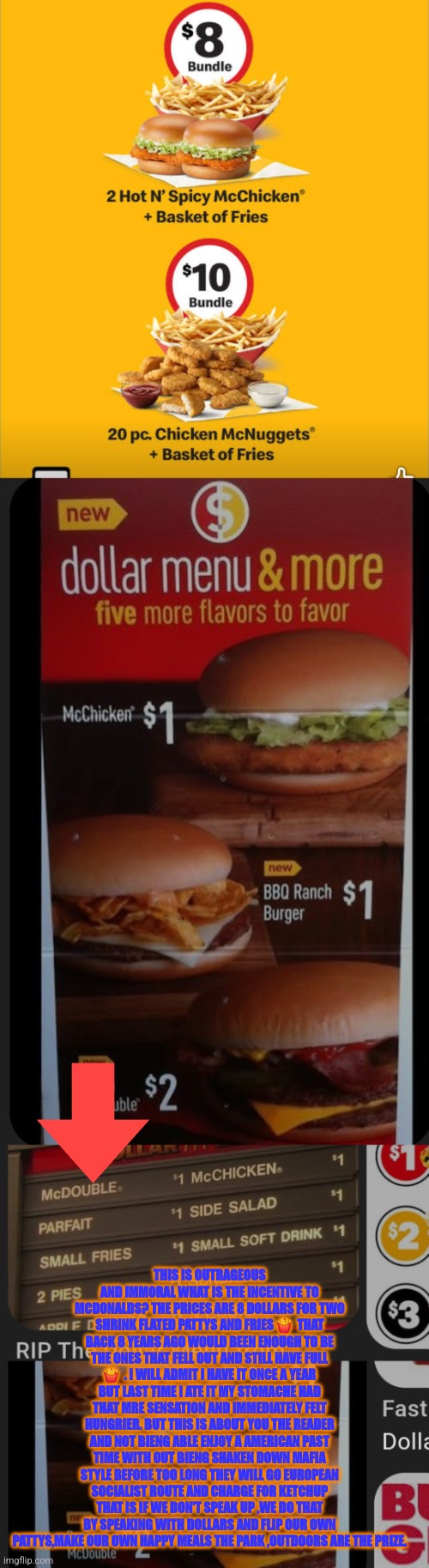 Readers highgest : SHRINFLATION is real and how you can end it | THIS IS OUTRAGEOUS AND IMMORAL WHAT IS THE INCENTIVE TO MCDONALDS? THE PRICES ARE 8 DOLLARS FOR TWO SHRINK FLATED PATTYS AND FRIES 🍟  THAT BACK 8 YEARS AGO WOULD BEEN ENOUGH TO BE THE ONES THAT FELL OUT AND STILL HAVE FULL 🍟  . I WILL ADMIT I HAVE IT ONCE A YEAR BUT LAST TIME I ATE IT MY STOMACHE HAD THAT MRE SENSATION AND IMMEDIATELY FELT HUNGRIER. BUT THIS IS ABOUT YOU THE READER AND NOT BIENG ABLE ENJOY A AMERICAN PAST TIME WITH OUT BIENG SHAKEN DOWN MAFIA STYLE BEFORE TOO LONG THEY WILL GO EUROPEAN SOCIALIST ROUTE AND CHARGE FOR KETCHUP THAT IS IF WE DON'T SPEAK UP ,WE DO THAT BY SPEAKING WITH DOLLARS AND FLIP OUR OWN PATTYS,MAKE OUR OWN HAPPY MEALS THE PARK ,OUTDOORS ARE THE PRIZE. | image tagged in boycott,wtf,dollar | made w/ Imgflip meme maker