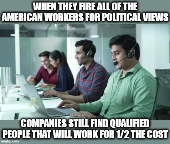 FIRE AMERICANS FOR THEIR POLITICAL VIEWS? | WHEN THEY FIRE ALL OF THE AMERICAN WORKERS FOR POLITICAL VIEWS; COMPANIES STILL FIND QUALIFIED PEOPLE THAT WILL WORK FOR 1/2 THE COST | image tagged in fire democrats,fire maga,political views,offshore,immigrants,make america great again | made w/ Imgflip meme maker