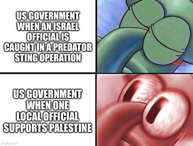 US Israel bias | US GOVERNMENT WHEN AN ISRAEL OFFICIAL IS CAUGHT IN A PREDATOR STING OPERATION; US GOVERNMENT WHEN ONE LOCAL OFFICIAL SUPPORTS PALESTINE | image tagged in sleeping squidward | made w/ Imgflip meme maker
