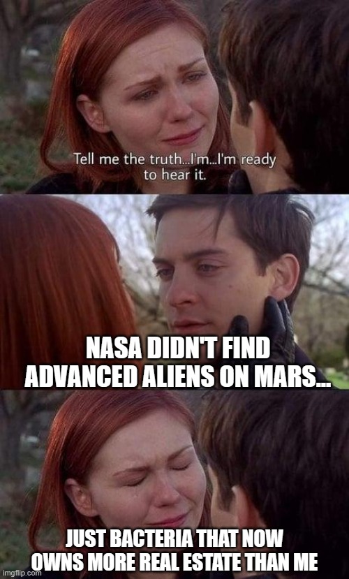 NASA announces discovery of life on Mars with high confidence | NASA DIDN'T FIND ADVANCED ALIENS ON MARS... JUST BACTERIA THAT NOW OWNS MORE REAL ESTATE THAN ME | image tagged in tell me the truth i'm ready to hear it,life,bacteria,virus,mars,nasa lies | made w/ Imgflip meme maker