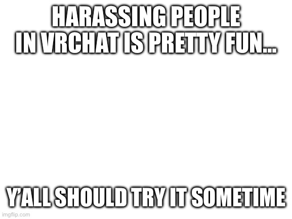 Blank White Template | HARASSING PEOPLE IN VRCHAT IS PRETTY FUN…; Y’ALL SHOULD TRY IT SOMETIME | image tagged in blank white template | made w/ Imgflip meme maker