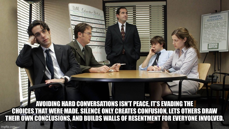 Honestly | AVOIDING HARD CONVERSATIONS ISN’T PEACE, IT’S EVADING THE CHOICES THAT WERE MADE. SILENCE ONLY CREATES CONFUSION, LETS OTHERS DRAW THEIR OWN CONCLUSIONS, AND BUILDS WALLS OF RESENTMENT FOR EVERYONE INVOLVED. | image tagged in the office team meeting | made w/ Imgflip meme maker