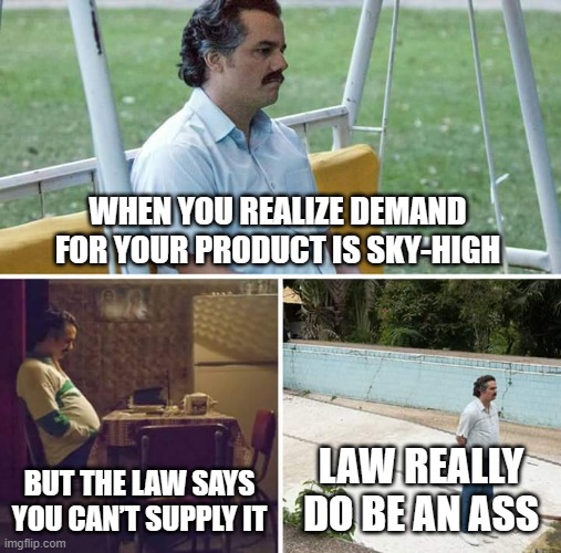 LAW REALLY DO BE AN ASS | WHEN YOU REALIZE DEMAND FOR YOUR PRODUCT IS SKY-HIGH; BUT THE LAW SAYS YOU CAN’T SUPPLY IT; LAW REALLY DO BE AN ASS | image tagged in memes,sad pablo escobar,law,ass,war on drugs,cocaine is a hell of a drug | made w/ Imgflip meme maker