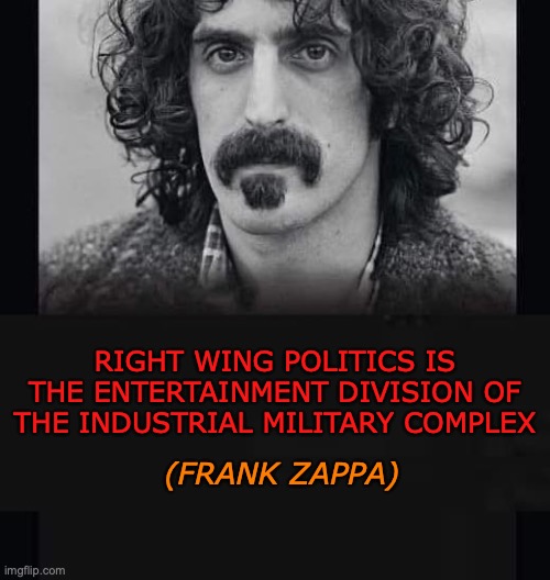 Right Wing Politics | (FRANK ZAPPA); RIGHT WING POLITICS IS THE ENTERTAINMENT DIVISION OF THE INDUSTRIAL MILITARY COMPLEX | image tagged in right wing,donald trump,maga,republicans,conservatives,epstein | made w/ Imgflip meme maker