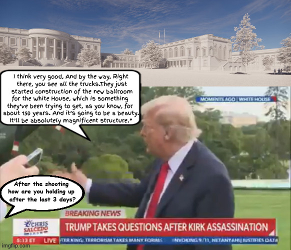 Trump brokenhearted fighting to hold back the crocodile tears | I think very good, And by the way, Right
 there, you see all the trucks.They just
 started construction of the new ballroom

for the White House, which is something 
they’ve been trying to get, as you know, for 
about 150 years. And it’s going to be a beauty.
 It’ll be absolutely magnificent structure.”; After the shooting how are you holding up
 after the last 3 days? | image tagged in trump brokenhearted fighting to hold back the crocodile tears,no balling allowed for kirk,other peoples money,trumperella | made w/ Imgflip meme maker