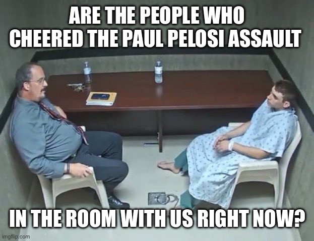Are they in the room with us right now? | ARE THE PEOPLE WHO CHEERED THE PAUL PELOSI ASSAULT IN THE ROOM WITH US RIGHT NOW? | image tagged in are they in the room with us right now | made w/ Imgflip meme maker