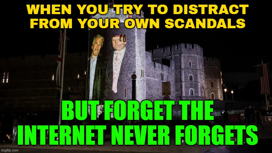 WHEN YOU TRY TO DISTRACT FROM YOUR OWN SCANDALS; BUT FORGET THE INTERNET NEVER FORGETS | WHEN YOU TRY TO DISTRACT
FROM YOUR OWN SCANDALS; BUT FORGET THE INTERNET NEVER FORGETS | image tagged in four arrested after epstein and trump photos projected onto wind,jeffrey epstein,pedophile,hey internet,united kingdom | made w/ Imgflip meme maker