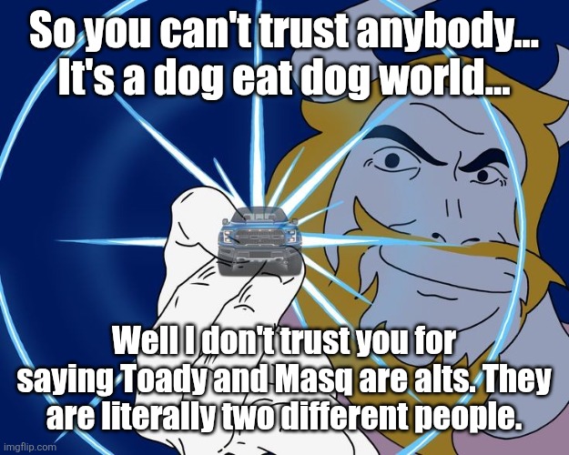 Asgore Truck | So you can't trust anybody... It's a dog eat dog world... Well I don't trust you for saying Toady and Masq are alts. They are literally two different people. | image tagged in asgore truck | made w/ Imgflip meme maker
