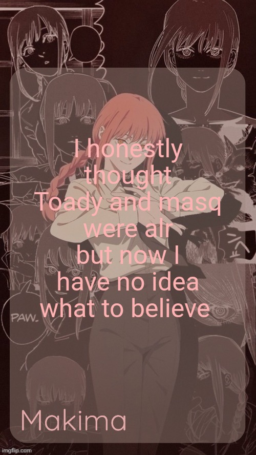 Millie's Makima announcement template (thanks @.Misa.) | I honestly thought Toady and masq were alr but now I have no idea what to believe | image tagged in millie's makima announcement template thanks misa | made w/ Imgflip meme maker