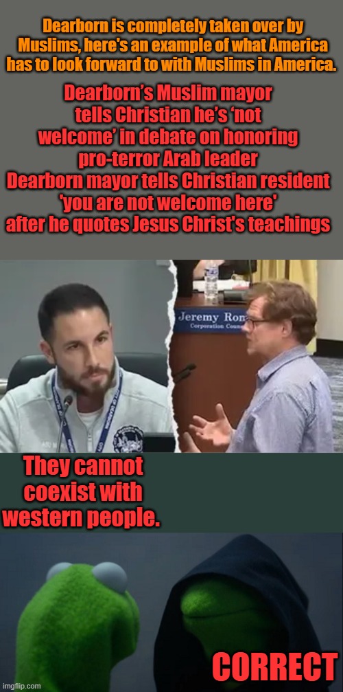 Dearborn is completely taken over by Muslims, here's an example of what America has to look forward to with Muslims in America. Dearborn’s Muslim mayor tells Christian he’s ‘not welcome’ in debate on honoring pro-terror Arab leader
Dearborn mayor tells Christian resident 'you are not welcome here' after he quotes Jesus Christ's teachings; They cannot coexist with western people. CORRECT | image tagged in memes,evil kermit | made w/ Imgflip meme maker