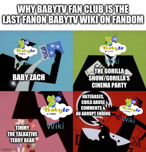 Why BabyTV Fanon Should’ve Never Went Out Of Business | WHY BABYTV FAN CLUB IS THE LAST FANON BABYTV WIKI ON FANDOM; BABY ZACH; THE GORILLA SHOW/GORILLA’S CINEMA PARTY; HATEBASES, CHILD ABUSE COMMENTS & AN ABRUPT ENDING; TIMMY THE TALKATIVE TEDDY BEAR | image tagged in powerpuff girls creation | made w/ Imgflip meme maker