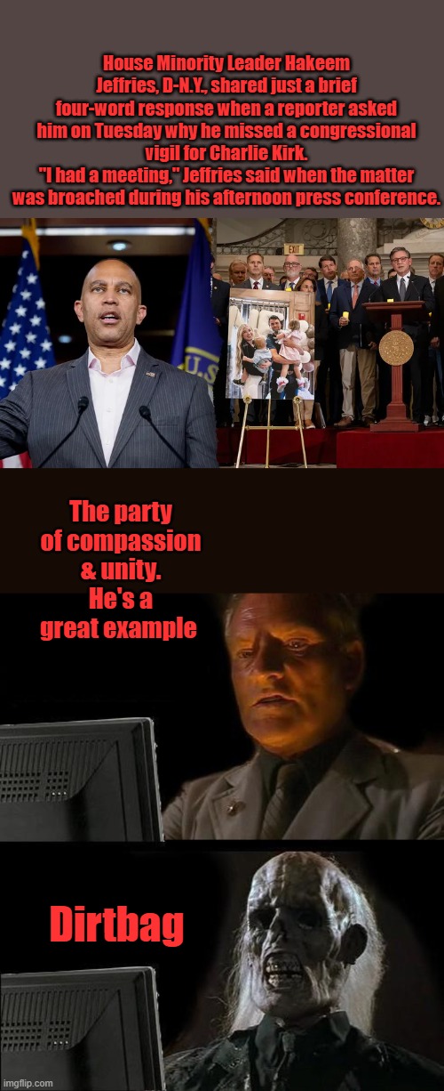 Bad Optics Hakeem. bad | House Minority Leader Hakeem Jeffries, D-N.Y., shared just a brief four-word response when a reporter asked him on Tuesday why he missed a congressional vigil for Charlie Kirk.
"I had a meeting," Jeffries said when the matter was broached during his afternoon press conference. The party of compassion & unity. He's a great example; Dirtbag | image tagged in memes,i'll just wait here | made w/ Imgflip meme maker