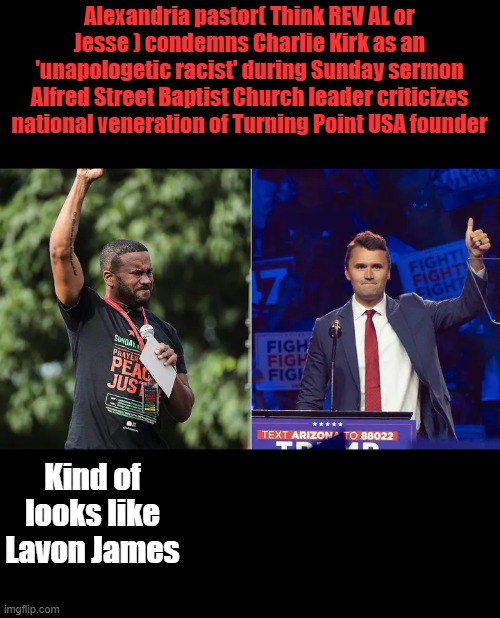 Another DEM phony rev | Alexandria pastor( Think REV AL or Jesse ) condemns Charlie Kirk as an 'unapologetic racist' during Sunday sermon
Alfred Street Baptist Church leader criticizes national veneration of Turning Point USA founder; Kind of looks like Lavon James | made w/ Imgflip meme maker