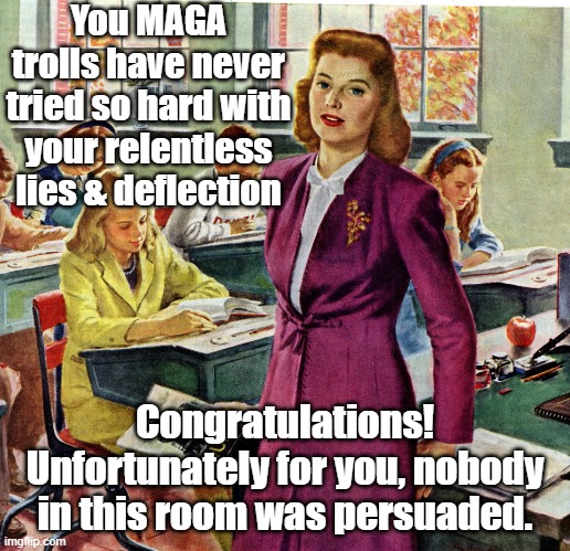 You MAGA trolls have never tried so hard with your relentless lies & deflection Congratulations! Unfortunately for you, nobody in this room  | image tagged in 1940s schoolteacher | made w/ Imgflip meme maker