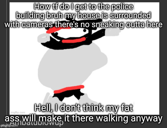 ambatublowup | How tf do I get to the police building bruh my house is surrounded with cameras there's no sneaking outta here; Hell, I don't think my fat ass will make it there walking anyway | image tagged in ambatublowup | made w/ Imgflip meme maker