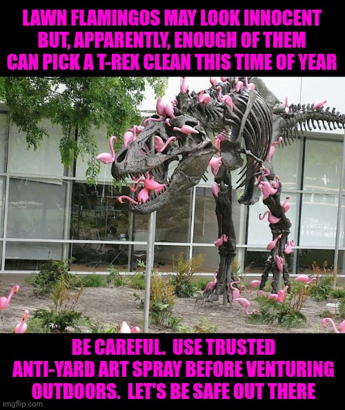 That's Just Silly | LAWN FLAMINGOS MAY LOOK INNOCENT BUT, APPARENTLY, ENOUGH OF THEM CAN PICK A T-REX CLEAN THIS TIME OF YEAR; BE CAREFUL.  USE TRUSTED ANTI-YARD ART SPRAY BEFORE VENTURING OUTDOORS.  LET'S BE SAFE OUT THERE | image tagged in memes,silly,fun,cute,flamingo,yard art | made w/ Imgflip meme maker