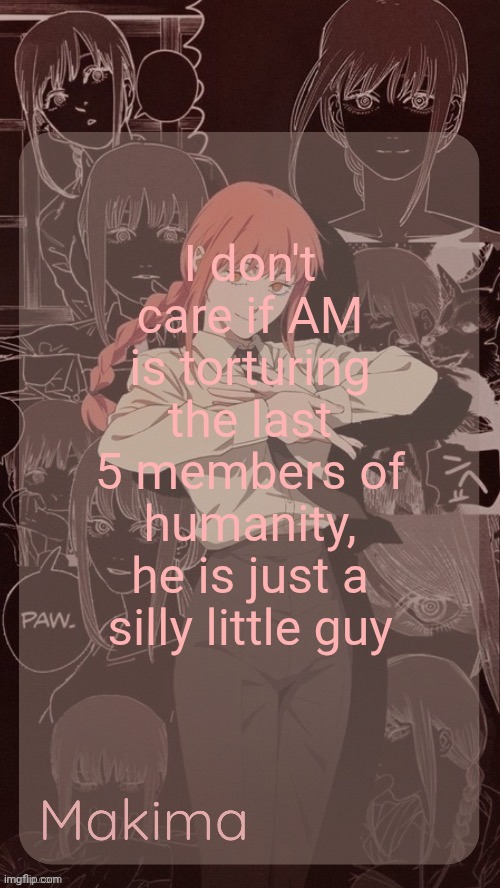 Millie's Makima announcement template (thanks @.Misa.) | I don't care if AM is torturing the last 5 members of humanity, he is just a silly little guy | image tagged in millie's makima announcement template thanks misa | made w/ Imgflip meme maker