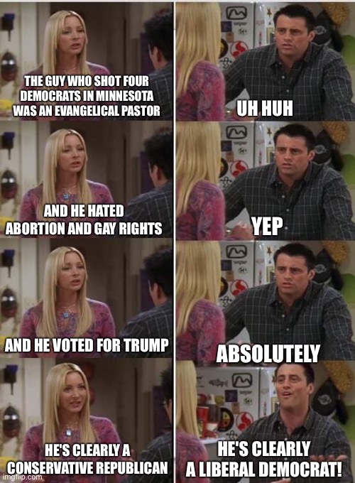 Phoebe Joey | THE GUY WHO SHOT FOUR DEMOCRATS IN MINNESOTA WAS AN EVANGELICAL PASTOR; UH HUH; AND HE HATED ABORTION AND GAY RIGHTS; YEP; AND HE VOTED FOR TRUMP; ABSOLUTELY; HE'S CLEARLY A LIBERAL DEMOCRAT! HE'S CLEARLY A CONSERVATIVE REPUBLICAN | image tagged in phoebe joey | made w/ Imgflip meme maker