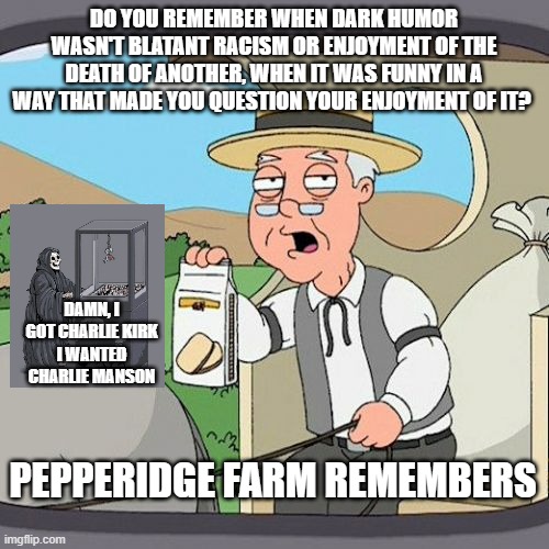 Hey Mods, there's a difference | DO YOU REMEMBER WHEN DARK HUMOR WASN'T BLATANT RACISM OR ENJOYMENT OF THE DEATH OF ANOTHER, WHEN IT WAS FUNNY IN A WAY THAT MADE YOU QUESTION YOUR ENJOYMENT OF IT? DAMN, I GOT CHARLIE KIRK
I WANTED CHARLIE MANSON; PEPPERIDGE FARM REMEMBERS | image tagged in memes,pepperidge farm remembers | made w/ Imgflip meme maker