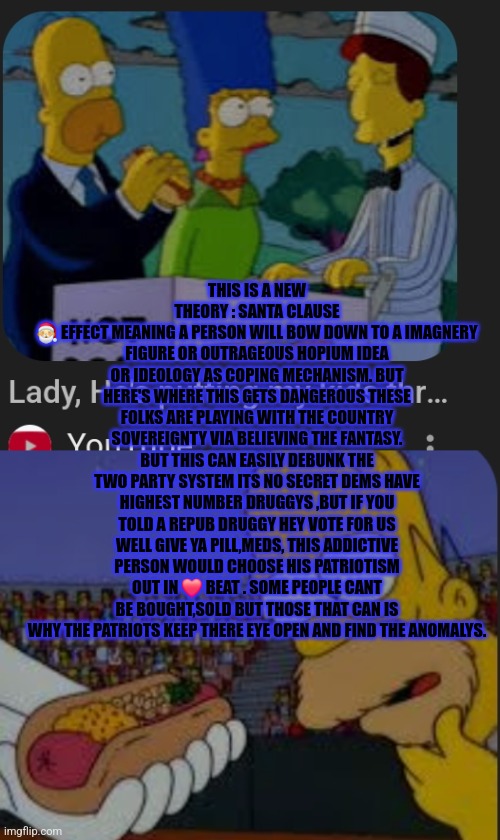 Readers highgest : Santa clause theory exposing the turn coats around you | THIS IS A NEW THEORY : SANTA CLAUSE
🎅 EFFECT MEANING A PERSON WILL BOW DOWN TO A IMAGNERY FIGURE OR OUTRAGEOUS HOPIUM IDEA OR IDEOLOGY AS COPING MECHANISM. BUT HERE'S WHERE THIS GETS DANGEROUS THESE FOLKS ARE PLAYING WITH THE COUNTRY SOVEREIGNTY VIA BELIEVING THE FANTASY. BUT THIS CAN EASILY DEBUNK THE TWO PARTY SYSTEM ITS NO SECRET DEMS HAVE HIGHEST NUMBER DRUGGYS ,BUT IF YOU TOLD A REPUB DRUGGY HEY VOTE FOR US WELL GIVE YA PILL,MEDS, THIS ADDICTIVE PERSON WOULD CHOOSE HIS PATRIOTISM OUT IN ❤️ BEAT . SOME PEOPLE CANT BE BOUGHT,SOLD BUT THOSE THAT CAN IS WHY THE PATRIOTS KEEP THERE EYE OPEN AND FIND THE ANOMALYS. | image tagged in jackie chan wtf,santa,theory | made w/ Imgflip meme maker